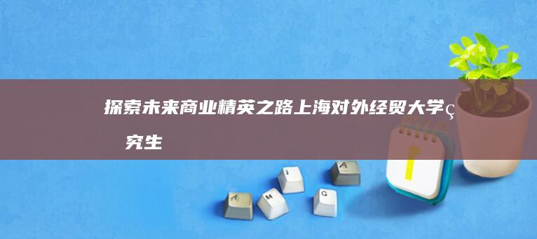 探索未来商业精英之路：上海对外经贸大学研究生部的国际化教育与实践